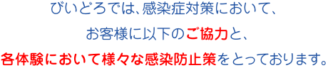 びいどろでは、感染症対策において、お客様に以下のご協力と、各体験において様々な感染防止策をとっております。